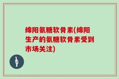 绵阳氨糖软骨素(绵阳生产的氨糖软骨素受到市场关注)