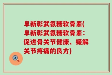 阜新彰武氨糖软骨素(阜新彰武氨糖软骨素：促进骨关节健康、缓解关节疼痛的良方)