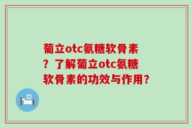 葡立otc氨糖软骨素？了解葡立otc氨糖软骨素的功效与作用？