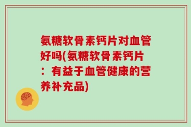 氨糖软骨素钙片对血管好吗(氨糖软骨素钙片：有益于血管健康的营养补充品)