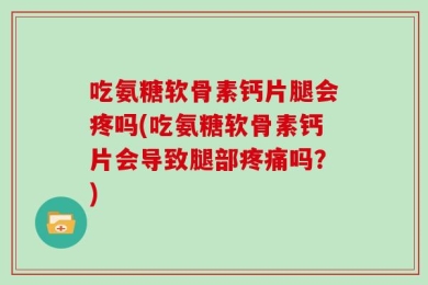 吃氨糖软骨素钙片腿会疼吗(吃氨糖软骨素钙片会导致腿部疼痛吗？)