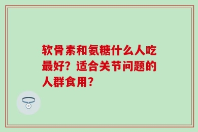 软骨素和氨糖什么人吃最好？适合关节问题的人群食用？
