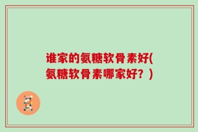 谁家的氨糖软骨素好(氨糖软骨素哪家好？)