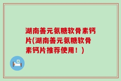 湖南善元氨糖软骨素钙片(湖南善元氨糖软骨素钙片推荐使用！)