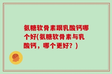 氨糖软骨素跟乳酸钙哪个好(氨糖软骨素与乳酸钙，哪个更好？)