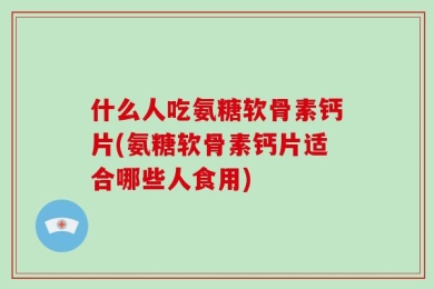 什么人吃氨糖软骨素钙片(氨糖软骨素钙片适合哪些人食用)