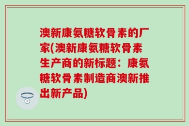 澳新康氨糖软骨素的厂家(澳新康氨糖软骨素生产商的新标题：康氨糖软骨素制造商澳新推出新产品)