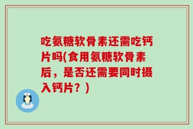 吃氨糖软骨素还需吃钙片吗(食用氨糖软骨素后，是否还需要同时摄入钙片？)
