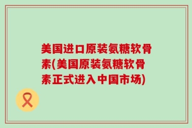 美国进口原装氨糖软骨素(美国原装氨糖软骨素正式进入中国市场)
