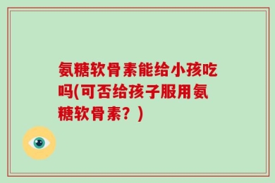 氨糖软骨素能给小孩吃吗(可否给孩子服用氨糖软骨素？)