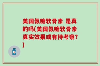 美国氨糖软骨素 是真的吗(美国氨糖软骨素真实效果或有待考察？)
