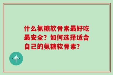 什么氨糖软骨素最好吃最安全？如何选择适合自己的氨糖软骨素？