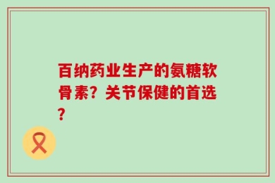 百纳药业生产的氨糖软骨素？关节保健的首选？