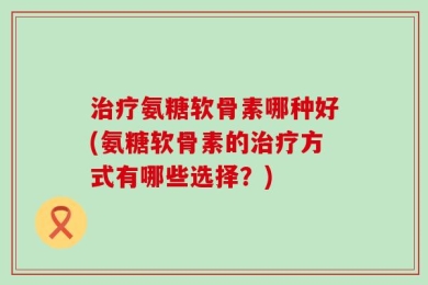治疗氨糖软骨素哪种好(氨糖软骨素的治疗方式有哪些选择？)
