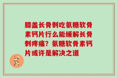膝盖长骨刺吃氨糖软骨素钙片行么能缓解长骨刺疼痛？氨糖软骨素钙片或许是解决之道