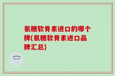 氨糖软骨素进口的哪个牌(氨糖软骨素进口品牌汇总)