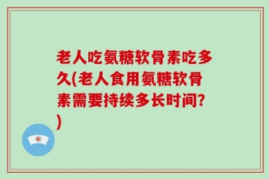 老人吃氨糖软骨素吃多久(老人食用氨糖软骨素需要持续多长时间？)