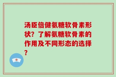 汤臣倍健氨糖软骨素形状？了解氨糖软骨素的作用及不同形态的选择？