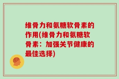 维骨力和氨糖软骨素的作用(维骨力和氨糖软骨素：加强关节健康的最佳选择)