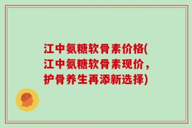 江中氨糖软骨素价格(江中氨糖软骨素现价，护骨养生再添新选择)