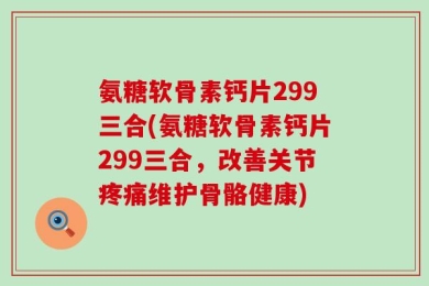 氨糖软骨素钙片299三合(氨糖软骨素钙片299三合，改善关节疼痛维护骨骼健康)