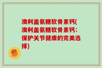 澳利盖氨糖软骨素钙(澳利盖氨糖软骨素钙：保护关节健康的完美选择)
