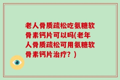 老人骨质疏松吃氨糖软骨素钙片可以吗(老年人骨质疏松可用氨糖软骨素钙片治疗？)