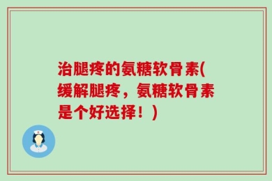 治腿疼的氨糖软骨素(缓解腿疼，氨糖软骨素是个好选择！)