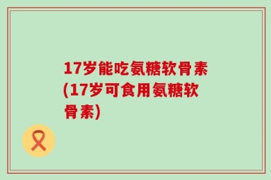 17岁能吃氨糖软骨素(17岁可食用氨糖软骨素)