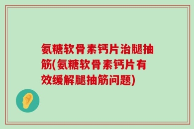 氨糖软骨素钙片治腿抽筋(氨糖软骨素钙片有效缓解腿抽筋问题)
