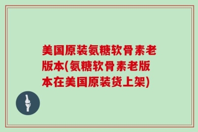 美国原装氨糖软骨素老版本(氨糖软骨素老版本在美国原装货上架)