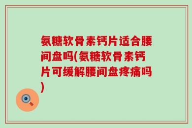 氨糖软骨素钙片适合腰间盘吗(氨糖软骨素钙片可缓解腰间盘疼痛吗)