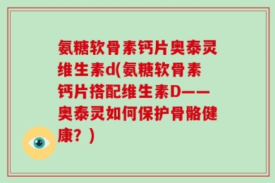 氨糖软骨素钙片奥泰灵维生素d(氨糖软骨素钙片搭配维生素D——奥泰灵如何保护骨骼健康？)