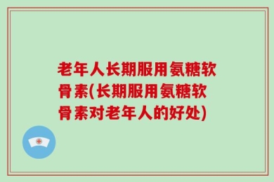 老年人长期服用氨糖软骨素(长期服用氨糖软骨素对老年人的好处)