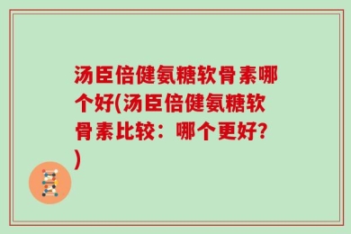 汤臣倍健氨糖软骨素哪个好(汤臣倍健氨糖软骨素比较：哪个更好？)
