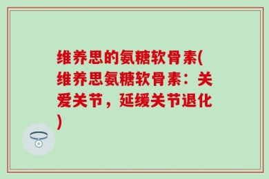 维养思的氨糖软骨素(维养思氨糖软骨素：关爱关节，延缓关节退化)