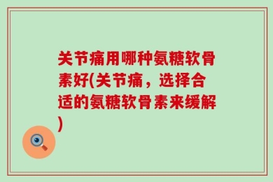 关节痛用哪种氨糖软骨素好(关节痛，选择合适的氨糖软骨素来缓解)