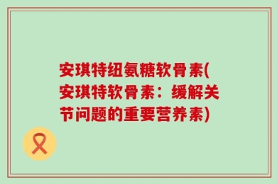 安琪特纽氨糖软骨素(安琪特软骨素：缓解关节问题的重要营养素)