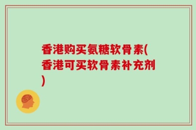 香港购买氨糖软骨素(香港可买软骨素补充剂)