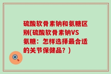 硫酸软骨素钠和氨糖区别(硫酸软骨素钠VS氨糖：怎样选择最合适的关节保健品？)