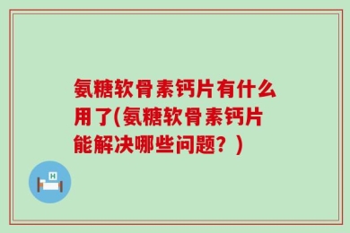 氨糖软骨素钙片有什么用了(氨糖软骨素钙片能解决哪些问题？)