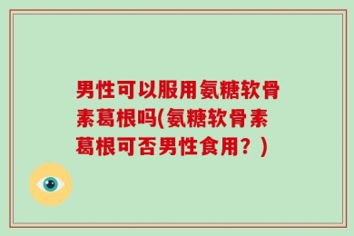 男性可以服用氨糖软骨素葛根吗(氨糖软骨素葛根可否男性食用？)