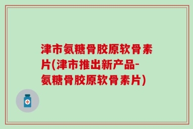 津市氨糖骨胶原软骨素片(津市推出新产品-氨糖骨胶原软骨素片)
