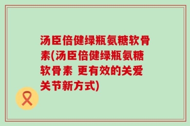汤臣倍健绿瓶氨糖软骨素(汤臣倍健绿瓶氨糖软骨素 更有效的关爱关节新方式)