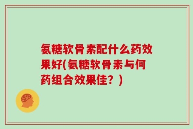 氨糖软骨素配什么药效果好(氨糖软骨素与何药组合效果佳？)