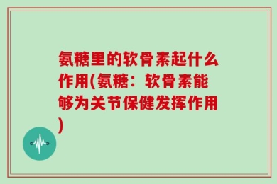 氨糖里的软骨素起什么作用(氨糖：软骨素能够为关节保健发挥作用)