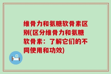 维骨力和氨糖软骨素区别(区分维骨力和氨糖软骨素：了解它们的不同使用和功效)