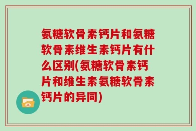 氨糖软骨素钙片和氨糖软骨素维生素钙片有什么区别(氨糖软骨素钙片和维生素氨糖软骨素钙片的异同)