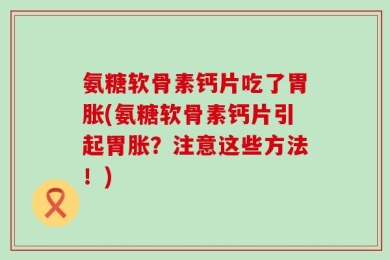 氨糖软骨素钙片吃了胃胀(氨糖软骨素钙片引起胃胀？注意这些方法！)