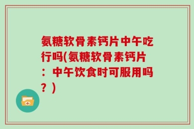 氨糖软骨素钙片中午吃行吗(氨糖软骨素钙片：中午饮食时可服用吗？)